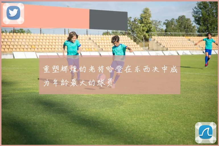 重塑辉煌的老将哈登在东西决中成为年龄最大的球员